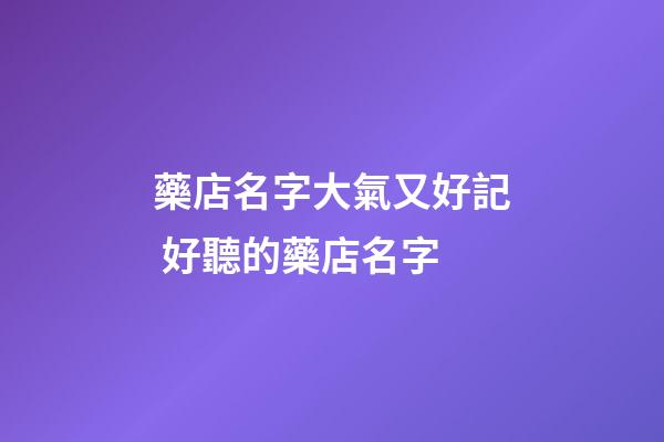 藥店名字大氣又好記 好聽的藥店名字